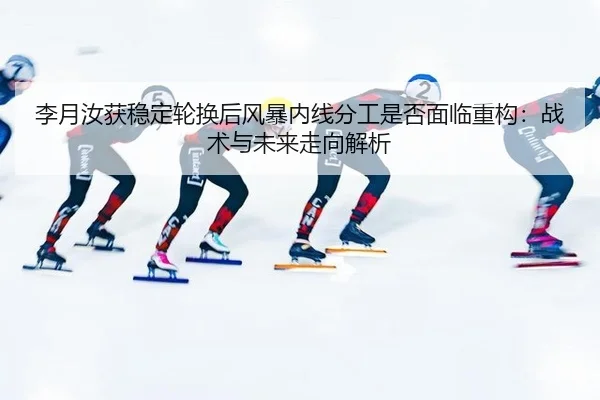 李月汝获稳定轮换后风暴内线分工是否面临重构：战术与未来走向解析 | hth