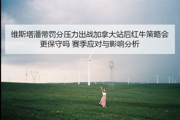 维斯塔潘带罚分压力出战加拿大站后红牛策略会更保守吗 赛季应对与影响分析 | hth